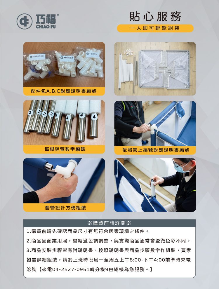 福CHIAO FU配件包A.B.C對應說明書編號 貼心服務一人即可輕鬆組裝每根鋁管數字編碼依照管上編號對應說明書編號套管設計方便組裝購買前請詳閱※1.購買前請先確認商品尺寸有無符合居家環境之條件。2.商品因商業用照,會經過色調調整,與實際商品通常會些微色彩不同。3.商品安裝步驟皆有附說明書、按照說明書與商品步驟數字作組裝,買家如需詳細組裝,請於上班時段周一至周五上午8:00-下午4:00前準時來電洽詢【來電04-2527-0951轉分機9由總機為您服務。】