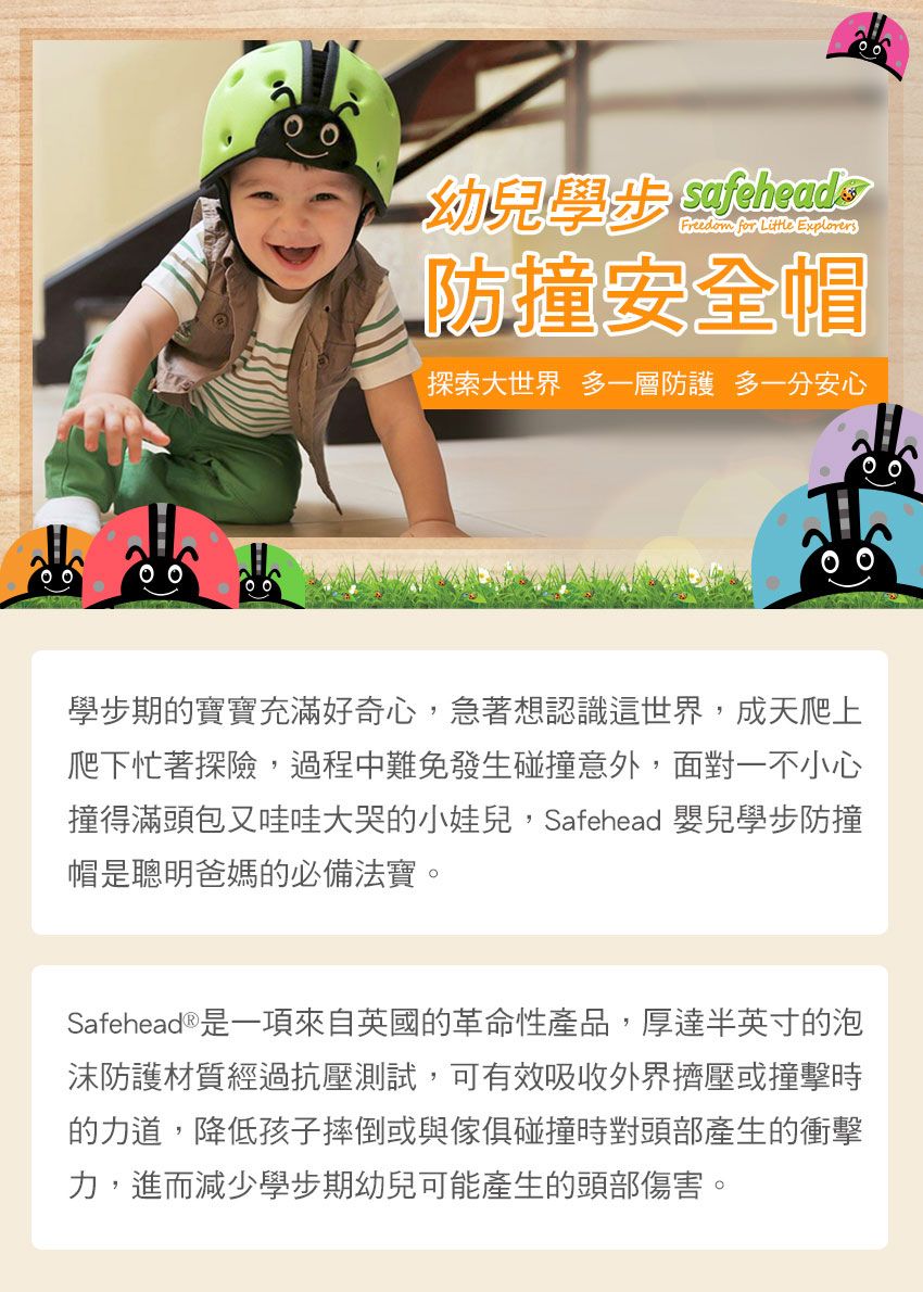 幼兒學步 safeheads for  Explorers防撞安全帽探索大世界 多一層防護 多安心學步期的寶寶充滿好奇心,急著想認識這世界,成天爬上爬下忙著探險,過程中難免發生碰撞意外,面對一不小心撞得滿頭包又哇哇大哭的小娃兒,Safehead 嬰兒學步防撞帽是聰明爸媽的必備法寶。Safehead ®是一項來自英國的革命性產品,厚達半英寸的泡沫防護材質經過抗壓測試,可有效吸收外界擠壓或撞擊時的力道,降低孩子摔倒或與傢俱碰撞時對頭部產生的衝擊力,進而減少學步期幼兒可能產生的頭部傷害。