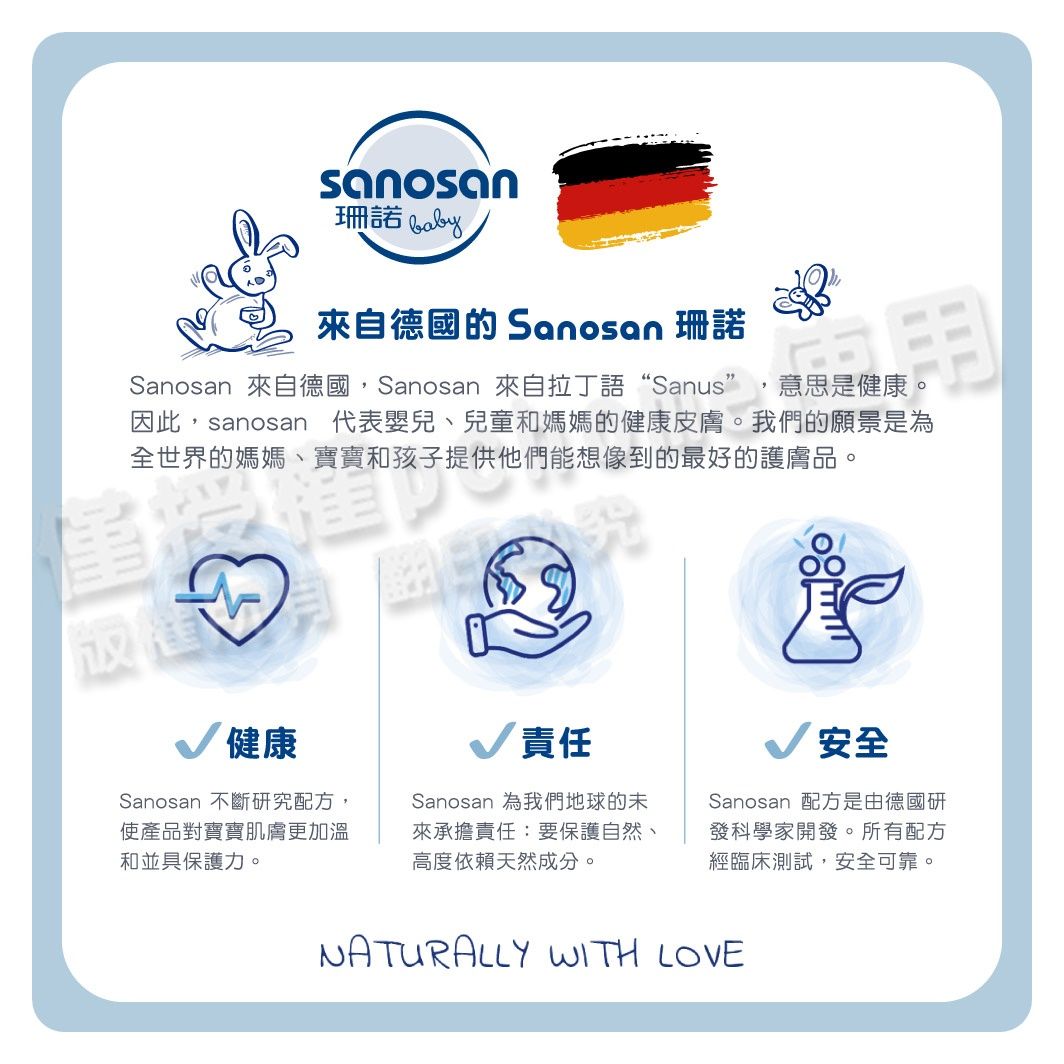 sanosan珊諾 來自德國的 Sanosan 珊諾Sanosan 來自德國,Sanosan 來自拉丁語“Sanus” 意思是健康。因此,sanosan 代表嬰兒、兒童和媽媽的健康皮膚。我們的願景是為全世界的媽媽、寶寶和孩子提供他們能想像到的最好的護膚品。健康Sanosan 不斷研究配方,使產品對寶寶肌膚更加溫和並具保護力。責任Sanosan 為我們地球的未來承擔責任:要保護自然、高度依賴天然成分。安全Sanosan 配方是由德國研發科學家開發。所有配方經臨床測試,安全可靠。NATURALLY WITH LOVE