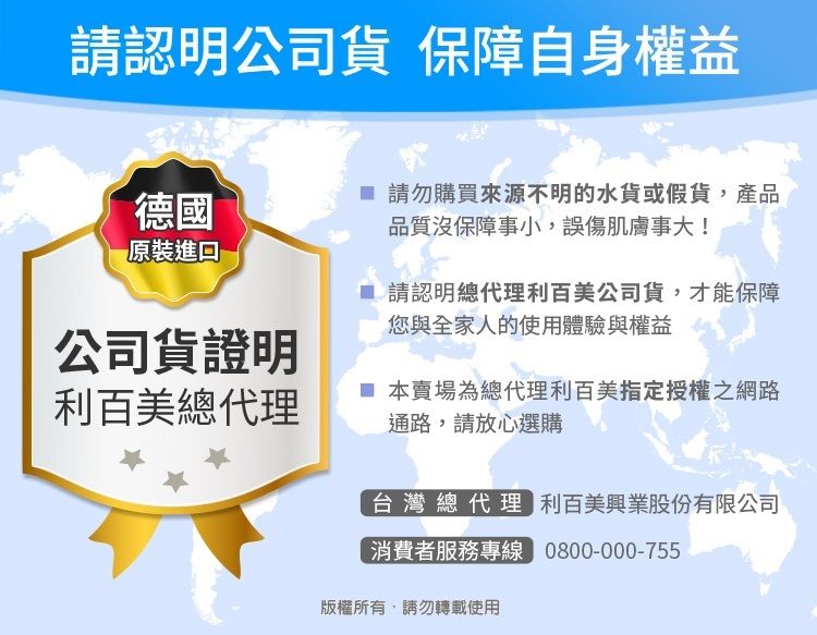 請認明公司貨 保障自身權益德國請勿購買來源不明的水貨或假貨,產品品質沒保障事小,誤傷肌膚事大!原裝請認明總代理利百美公司貨,才能保障您與全家人的使用體驗與權益公司貨證明利百美總代理 本賣場為總代理利百美指定授權之網路通路,請放心選購台灣總代理 利百美興業股份有限公司消費者服務專線 0800-000-755版權所有,請勿轉載使用