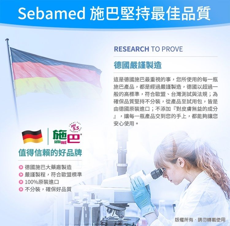 Sebamed 施巴堅持最佳品質施巴sebamed值得信賴的好品牌 德國施巴大藥廠製造嚴謹製程,符合歐盟標準00%原裝進口不分裝,確保好品質1RESEARCH TO PROVE德國嚴謹製造這是德國施巴最重視的事,您所使用的每一瓶施巴產品,都是經過嚴謹製造,德國以超過一般的高標準,符合歐盟、台灣測試與法規;為確保品質堅持不分裝,從產品至試用包,皆是由德國原裝進口;不添加『對皮膚無益的成分』,讓每一瓶產品交到您的手上,都能夠讓您安心使用。版權所有,請勿轉載使用