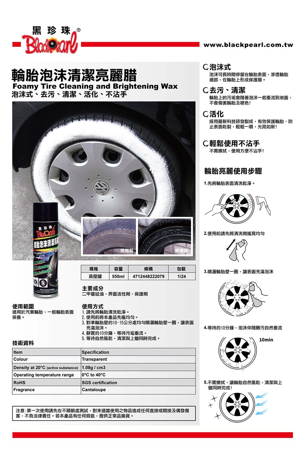 黑珍珠Ⓡ輪泡沫清潔亮麗腊Foamy Tire leaning and Brightening Wax泡沫式、去污、清潔、活化、不沾手黑珍珠 胎泡沫清潔亮使用範圍使用前www.blackpearl.com.tw泡沫式泡沫可長時間停留在輪胎表面,滲透輪胎細部,在輪胎上形成保護層。C去污、清潔輪胎上的污垢會隨著泡沫一起垂流到地面,不會傷害輪胎及褪色!C活化採用最新科技研發製成,有效保護輪胎,防止表面乾裂,輕輕一噴,光亮如新!C輕鬆使用不沾手不需擦拭,使用方便不沾手!輪胎亮麗使用步驟1.先將輪胎表面清洗乾淨。使用後2.使用前請先將清洗劑規格容量條碼包裝3.輪胎壁一圈,讓表面充滿泡沫高壓罐 55ml47124482220791/240主要成分二甲基硅油、界面活性劑、保護劑使用方式適用於汽車輪胎、一般輪胎表面保養。1. 請先將輪胎清洗乾淨。2.使用前將本產品先均匀。3. 對準輪胎壁約1015公分處噴灑輪胎壁一圈,讓表面充滿泡沫。4. 靜置約10分鐘,等待污垢垂流。5. 等待自然風乾,清潔與上同時完成。SpecificationTransparent技術資料ItemColourDensity at 20C (active substance)1.08g/cm3Operating temperature rangeRoHS°C to 40°CSGS certificationFragranceCantaloupe注意:第一次使用請先在不顯眼處測試,對未適當使用之物品造成任何直接或間接及偶發傷害,不負法律責任。若本產品有任何瑕疵,提供正常品換貨。4.等待約10分鐘,泡沫伴隨髒污自然垂流10min5.不需擦拭,讓輪胎自然風乾,清潔與上同時完成!