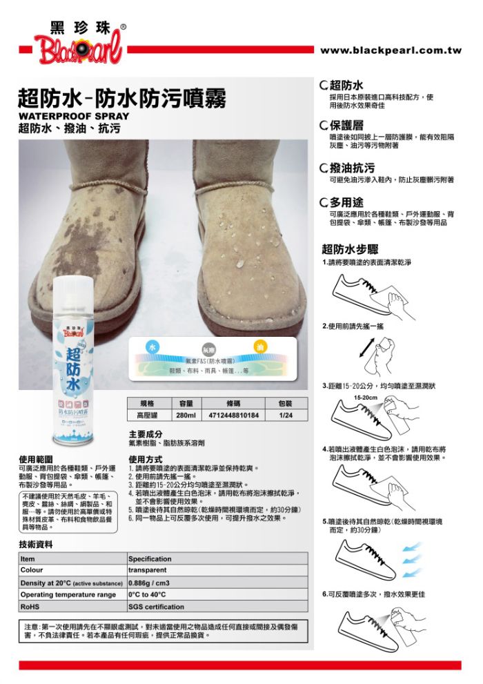 黑珍珠-防水防污WATERPROOF SPRAY超防水油抗污www.blackpearl.com.tw超防水採用日本原裝進口科技配方使用後防水效果奇佳C保護層後如同披上一層防護膜能有效阻隔灰塵、油污等污物附著C撥油抗污避免油污渗入鞋內防止灰塵髒污附著C多用途可廣泛應用於各種鞋、戶外運動服、背包提袋、類、、製沙發等用品超防水步驟請要的表面清潔乾淨使用範圍超防水防水噴霧)鞋類、布料、、帳篷規格容量條碼包装高壓28ml47124488101841/24主要成分素樹脂、脂肪族系溶劑使用方式2.使用前請先一搖3.距離15-20公分,均勻噴塗至濕潤狀15-20cm4.若液體產生白色泡沫,請用乾布將泡沫擦拭乾淨,並會影響使用效果。可廣泛應用於各種鞋類、戶外運動服、背包提袋、類、帳篷、布製沙發等用品。不建議使用於天然毛皮、羊毛、麂皮、、絲網、網製品、和服…等。請勿使用於高材質皮革、布料和食物飲品餐等物品。技術資料1. 請將要噴塗的表面清潔乾淨並保持乾爽。2.使用前請先搖一搖。3. 距離約15-20公分均匀至濕潤狀。4. 若液體產生白色泡沫,請用乾布將泡沫擦拭乾淨,並不會影響使用效果。 噴塗後待其自然(乾燥時間視環境而定,約30分鐘)6. 同一物品上可多次使用,可提升撥水之效果。5.噴塗後待其自然晾乾(乾燥時間視環境而定,約30分鐘)ItemColour Density at 20°C (active substance)Operating temperature rangeSpecificationtransparent0.886g / cm30°C to 40°CSGS certification注意:第一次使用請先在不顯眼測試,對未適當使用之物品造成任何直接或間接及偶發傷害,不負法律責任。若本產品有任何瑕疵,提供正常品換貨。6.可反覆多次,撥水效果更佳