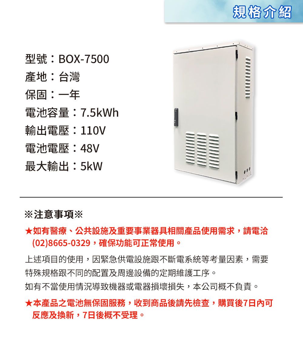 型號:BOX-7500產地:台灣保固:一年電池容量:7.5kWh輸出電壓:110V電池電壓:48V最大輸出:5kW規格介紹注意事項※★如有醫療、公共設施及重要事業器具相關產品使用需求,請電洽(02)8665-0329,確保功能可正常使用。上述項目的使用,因緊急供電設施跟不斷電系統等考量因素,需要特殊規格跟不同的配置及周邊設備的定期維護工序。如有不當使用情況導致機器或電器損壞損失,本公司概不負責。★本產品之電池無保固服務,收到商品後請先檢查,購買後7日內可反應及換新,7日後概不受理。