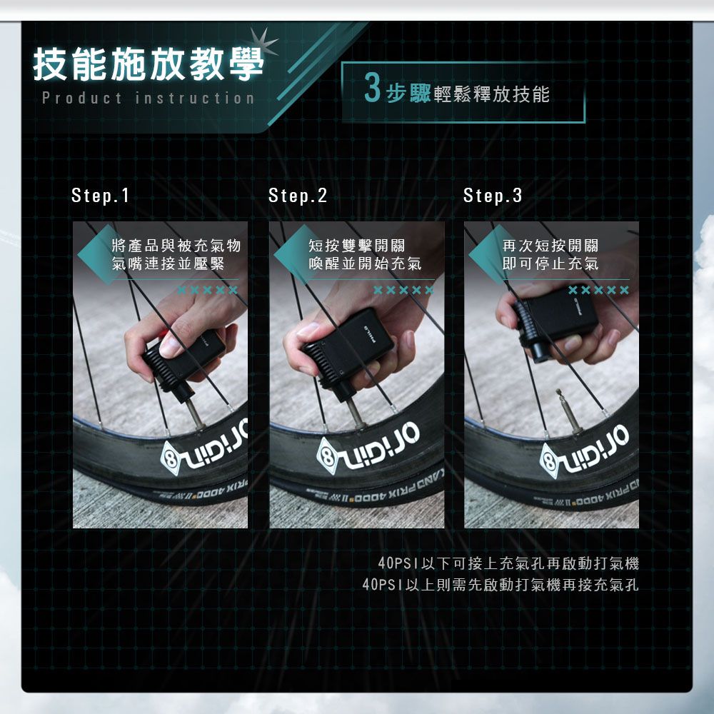 技能施放教學Product instruction3步驟輕鬆釋放技能Step.1Step.2Step.3將產品與被充氣物氣嘴連接並壓緊短按雙擊開關喚醒並開始充氣再次短按開關即可停止充氣JO40PS1以下可接上充氣孔再啟動打氣機40PSI以上則需先啟動打氣機再接充氣孔