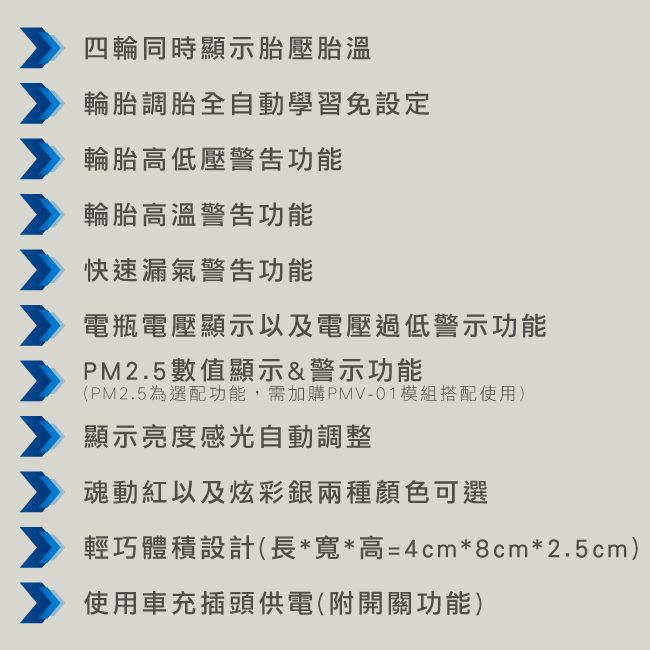 四輪同時顯示胎壓胎溫輪胎調胎全自動學習免設定輪胎高低壓警告功能輪胎高溫警告功能快速漏氣警告功能電瓶電壓顯示以及電壓過低警示功能PM2.5數值顯示&amp;警示功能(PM2.5選配功能,需加購PMV-01模組搭配使用)顯示亮度感光自動調整魂動紅以及炫彩銀兩種顏色可選輕巧體積設計(長*寬*高=4cm*8cm*2.5cm)使用車充插頭供電(附開關功能)