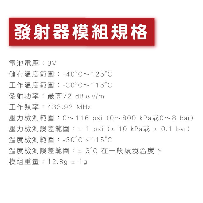 發射器模組規格電池電壓3V儲存溫度範圍:-40125工作溫度範圍:-30115發射功率:最高72 dBuv/m工作頻率:433.92 MHz壓力檢測範圍:0~116 psi(0~800 kPa~8 bar)壓力檢測誤差範圍:±1 psi (±10 kPa或±0.1 bar)溫度檢測範圍:-30C~115C溫度檢測誤差範圍:±3°C 在一般環境溫度下模組重量:12.8g ± 1g