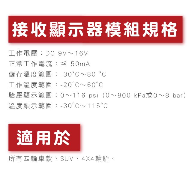 接收顯示器模組規格工作電壓:D 9V~16V正常工作電流:≦ 50mA儲存溫度範圍:-30~80工作溫度範圍:-20~60胎壓顯示範圍:0~116 psi(0~800 kPa或~8 bar)溫度顯示範圍:-30C~115C適用於所有四輪車款、SUV、4X4輪胎。