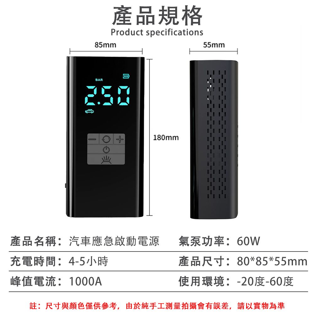 85mm產品規格Product specificationsBAR250180mm55mm產品名稱:汽車應急啟動電源氣泵功率:60W充電時間:4-5小時峰值電流:1000A產品尺寸:80*85*55mm使用環境:-20度-60度註:尺寸與顏色僅供參考,由於純手工測量拍攝會有誤差,請以實物為準
