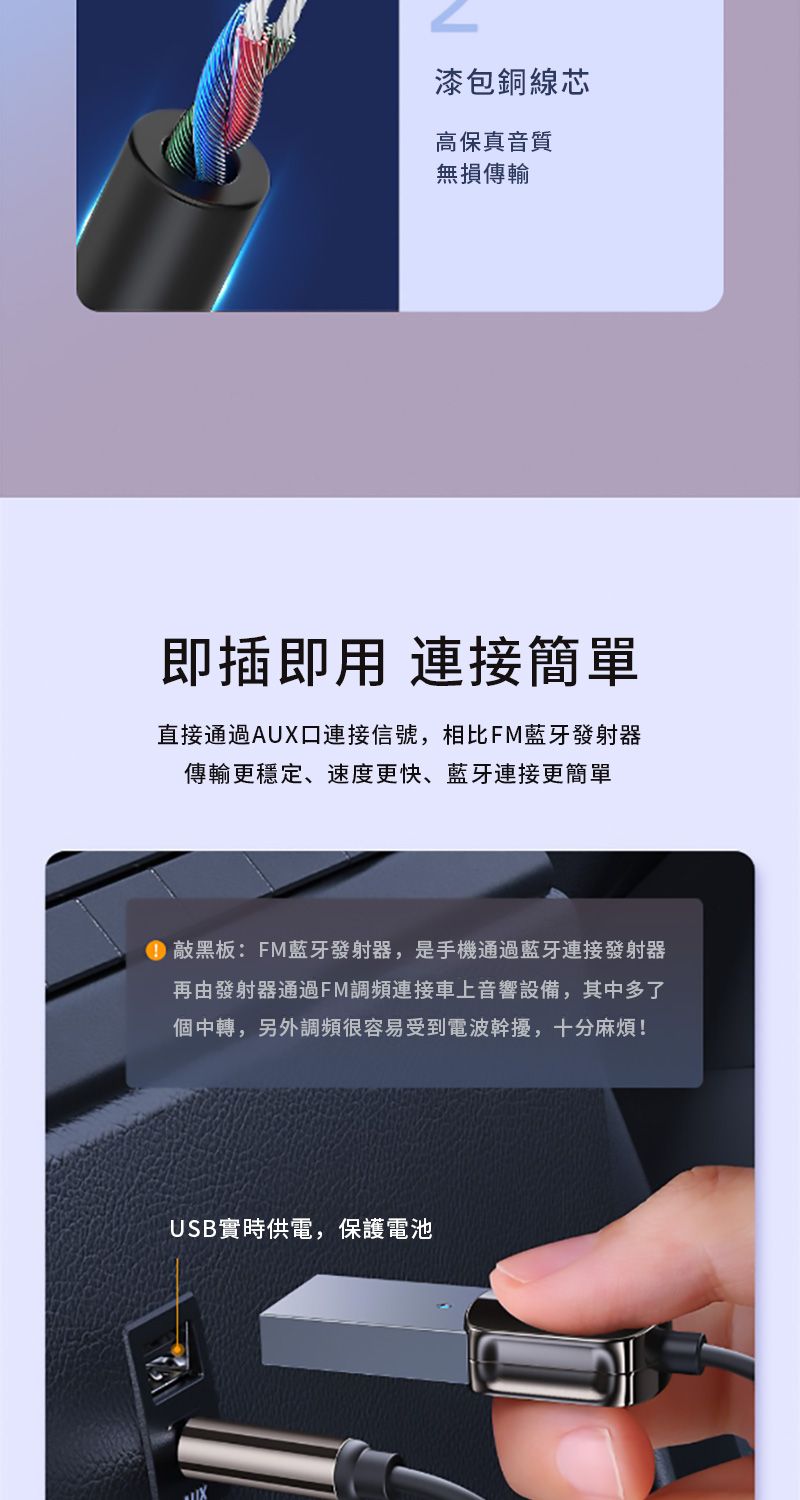 漆包銅線芯高保真音質無損傳輸即插即用 連接簡單直接通過AUX口連接信號,相比FM藍牙發射器傳輸更穩定、速度更快、藍牙連接更簡單 敲黑板:FM藍牙發射器,是手機通過藍牙連接發射器再由發射器通過FM調頻連接車上音響設備,其中多了個中轉,另外調頻很容易受到電波幹擾,十分麻煩!USB實時供電,保護電池