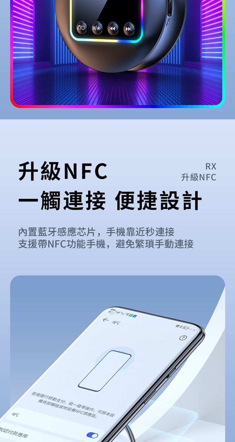 / 升級NFCRX升級NFC一觸連接 便捷設計內置藍牙感應芯片,手機靠近秒連接支援帶NFC功能手機,避免手動連接NFC NFC若需進行移動支付,碰一碰等操作,可將本設備背部觸碰其他設備NFC感應區。默認付款應用