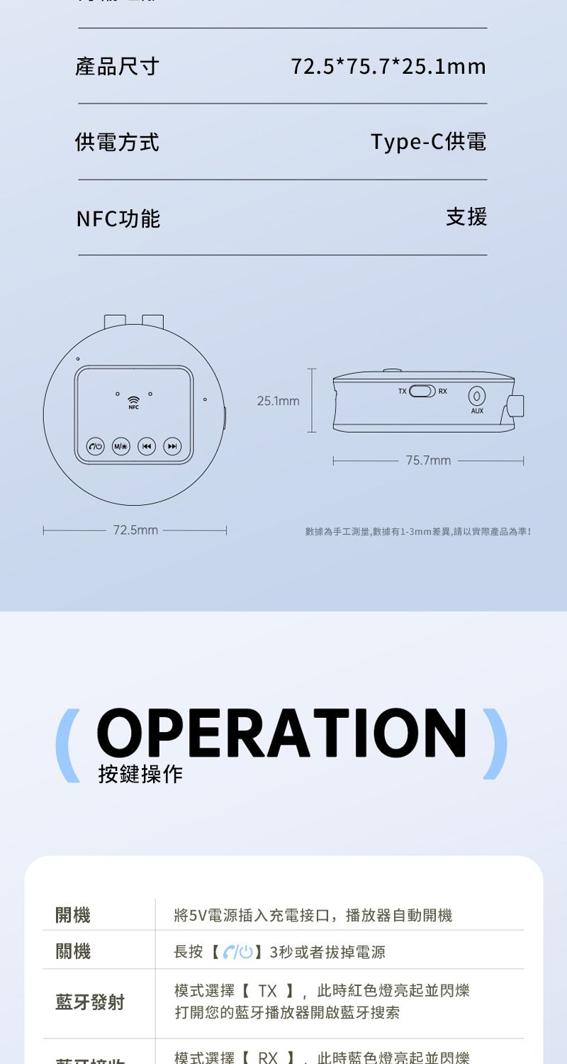 產品尺寸72.5*75.7*25.1mm供電方式NFC功能Type-C供電支援25.1mm75.7mmAUX72.5mm數據為手工測量數據有1-3mm差異,請以實際產品為準!OPERATION按鍵操作開機將5V電源插入充電接口,播放器自動開機關機長按【73秒或者拔掉電源模式選擇【 】, 此時紅色燈亮起並閃爍藍牙發射打開您的藍牙播放器開啟藍牙搜索模式選擇【RX】,此時藍色燈亮起並閃爍