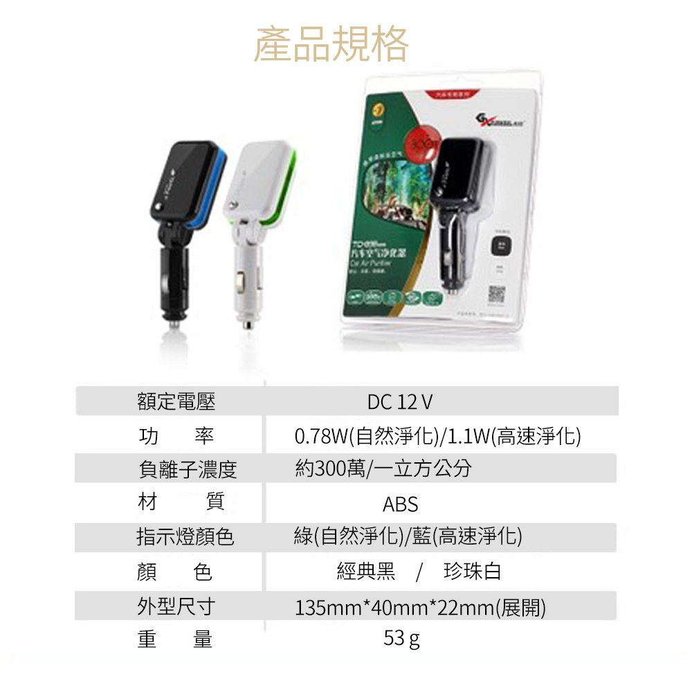 產品規格  功率材負離子濃度質指示燈顏色額定電壓DC 12 V0.78W自然淨化)1.1W(高速淨化)約300萬/一立方公分ABS綠(自然淨化)/藍(高速淨化)顏色經典黑 / 珍珠白外型尺寸重量135mm*40mm*22mm(展開)53 g