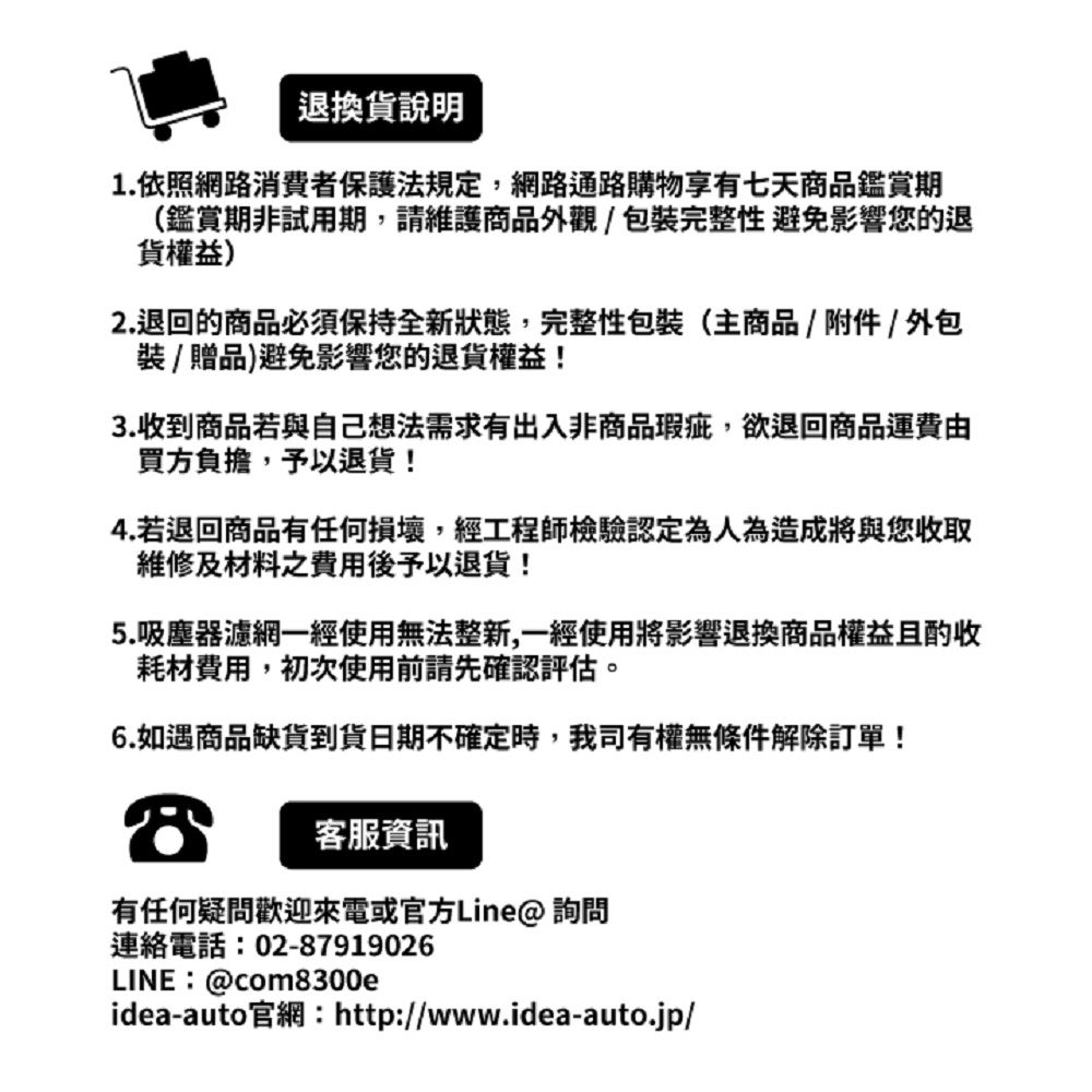 退換貨說明1.依照網路消費者保護法規定,網路通路購物享有七天商品鑑賞期(鑑賞期非試用期,請維護商品外觀/包裝完整性避免影響您的退貨權益)2.退回的商品必須保持全新狀態,完整性包裝(主商品/附件/外包裝/贈品)避免影響您的退貨權益!3.收到商品若與自己想法需求有出入非商品瑕疵,欲退回商品運費由買方負擔,予以退貨!4.若退回商品有任何損壞,經工程師檢驗認定為人為造成將與您收取維修及材料之費用後予以退貨!5.吸塵器濾網一經使用無法整新,一經使用將影響退換商品權益且酌收耗材費用,初次使用前請先確認評估。6.如遇商品缺貨到貨日期不確定時,我司有權無條件解除訂單!客服資訊有任何疑問歡迎或官方Line@ 詢問連絡電話:02-87919026LINE:@com8300eidea-auto官網:http://www.idea-auto.jp/