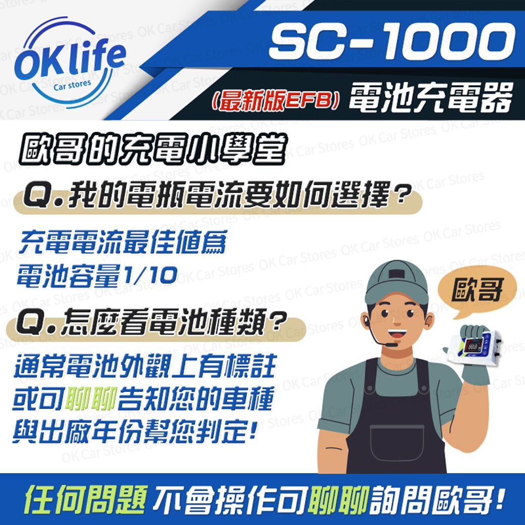 O  life  st SC-1000最新 電池充電器K  Stores  Car Stores  CarQ.我的電瓶電流要如何選擇?Stores充電電流最佳値爲K Car Stores電池容量1/10K Carstores  Car Stores  Car StoresOK Car Stores OKQ.怎麼看電池種類?Car Stores OK Car StoresStores  OK Car Stores歐哥OK Car Stores通常電池外觀上有標註或可聊聊告知您的車種與出廠年份幫您判定!oresOK Car Car St Stores  Car任何問題 不會操作可聊聊詢問歐哥!