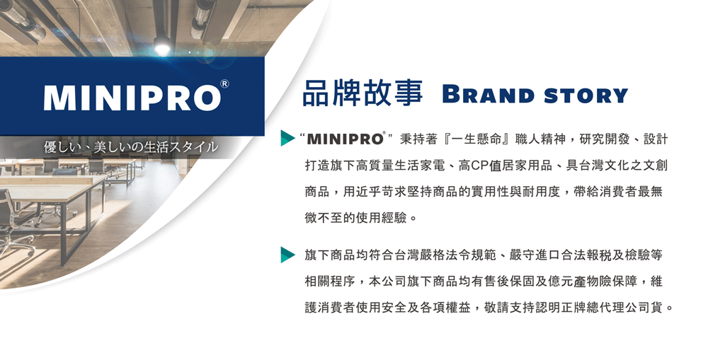 RMINIPRO品牌故事 BRAND STORY優しい、美しいの生活スタイル“MINIPRO秉持著『一生懸命』職人精神,研究開發、設計打造旗下高質量生活家電、高CP值居家用品、具台灣文化之文創商品,用近乎苛求堅持商品的實用性與耐用度,帶給消費者最無微不至的使用經驗。旗下商品均符合台灣嚴格法令規範、嚴守進口合法及檢驗等相關程序,本公司旗下商品均有售後保固及億元產物險保障,維護消費者使用安全及各項權益,敬請支持認明正牌總代理公司貨。