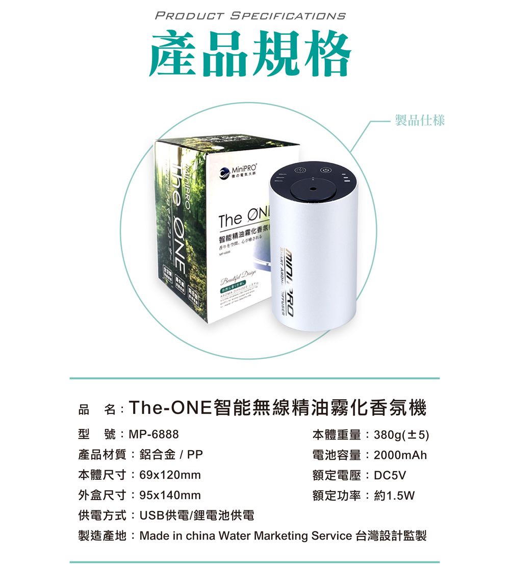 PRODUCT SPECIFICATIONS產品規格MiniPROThe 智能精油霧化香氛される 製品仕品名:The-ONE智能無線精油霧化香氛機型號:MP-6888產品材質:鋁合金/PP本體尺寸:69x120mm外盒尺寸:95x140mm供電方式:USB供電/鋰電池供電本體重量:380g(±5)電池容量:2000mAh額定電壓:DC5V額定功率:約1.5W製造產地:Made in china Water Marketing Service 台灣設計監製