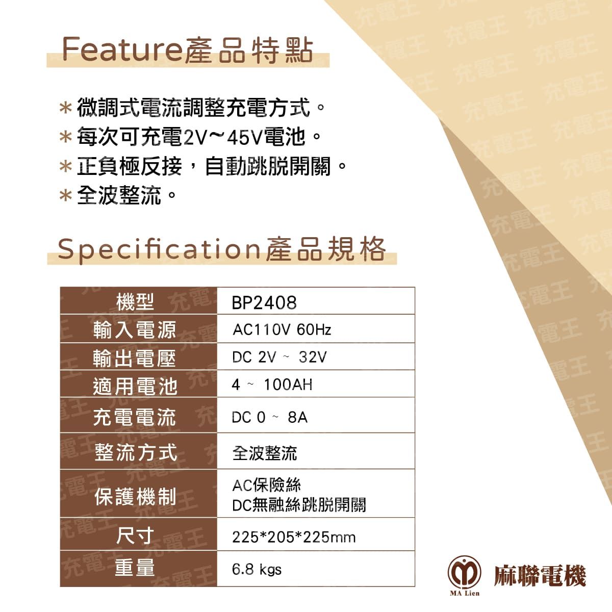 Feature產品特點*微調式電流調整方式。*每次可充電2V~45V電池。*正負極反接,自動跳脫開關。*全波整流。Specification產品規格機型 BP2408AC110V 60HzDC 2V ~ 32V4 ~ 100AH輸入電源輸出電壓適用電池充電電流~ D整流方式全波整流保護機制尺寸充電 重量AC保險絲DC無融絲跳脫開關225*205*225mm6.8 kgs充電電王 充電王 充電王 充電王 充電王充電王 充電王充電王 充電王充電王 充電充電王 充電充電王 充電王 充CO 麻聯電機MA Lien
