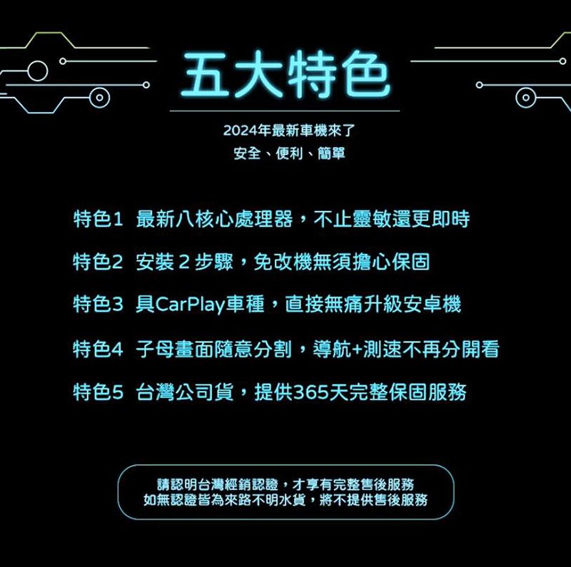 五大特色2024年最新車機來了安全、便利、簡單特色1 最新八核心處理器,不止靈敏還更即時特色2 安裝2步驟,免改機無須擔心保固特色3 具CarPlay車種,直接無痛升級安卓機特色4 子母畫面隨意分割,導航+測速不再分開看特色5 台灣公司貨,提供365天完整保固服務請認明台灣經銷認證,才享有完整售後服務如無認證皆為來路不明水貨,將不提供售後服務