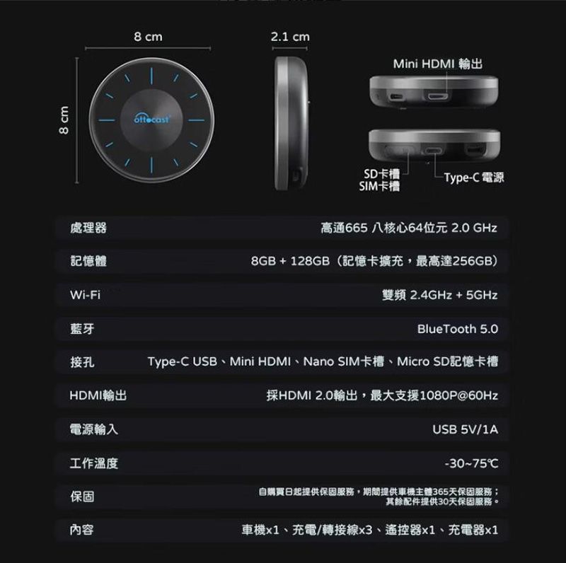 8 cm8 cm2.1 cmMini HDMI 輸出SD卡槽-Type-C 電源SIM卡槽處理器高通665八核心64位元2.0GHz記憶體8GB+128GB(記憶卡擴充,最高達256GB)Wi-Fi雙頻 2.4GHz + 5GHzBlueTooth 5.0藍牙接孔HDMI輸出電源輸入工作溫度保固內容Type-C USB、Mini HDMI、Nano SIM卡槽、Micro SD記憶卡槽採HDMI 2.0輸出,最大支援1080P@60HzUSB 5V/1A-30~75℃自購買日起提供保固服務,期間提供車機主體365天保固服務;其餘配件提供30天保固服務車機、充電/轉接線x3、遙控器x1、充電器x1