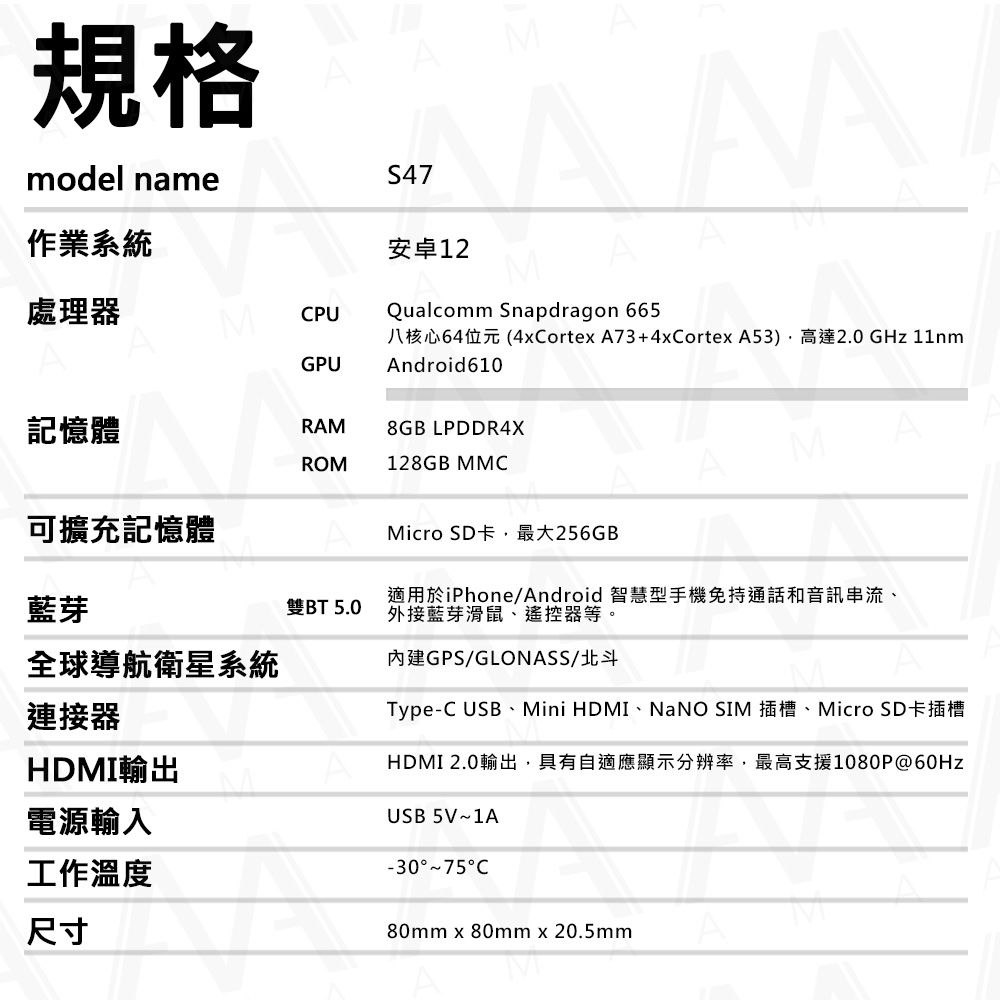 規格model nameS47M作業系統處理器MCPUGPU安卓12Qualcomm Snapdragon 665八核心64位元(4xCortexA73+4xCortex A53)高達2.0GHz 11nmAndroid610記憶體RAM8GB LPDDR4XROM128GB MMCM可擴充記憶體Micro SD卡,最大256GB藍芽雙BT 5.0適用於iPhone/Android智慧型手機免持通話和音訊串流、外接藍芽滑鼠、遙控器等。全球導航衛星系統連接器HDMI輸出電源輸入內建GPS/GLONASS/北斗Type-C USB、Mini HDMI、NaNO SIM 插槽、Micro SD卡插槽HDMI 2.0輸出,具有自適應顯示分辨率,最高支援1080P@USB 5V1A工作溫度尺寸-30~75C80mm x 80mm x 20.5mm