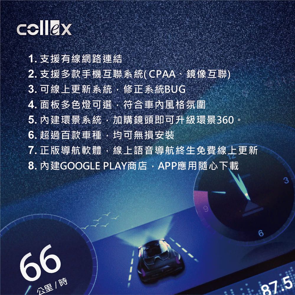 collex1. 支援有線網路連結2. 支援多款手機互聯系統(CPAA、鏡像互聯)3. 可線上更新系統修正系統BUG4. 面板多色燈可選符合風格氛圍5. 環景系統,加購鏡頭即可升級環景360。6. 超過百款車種,均可無損安裝7. 正版導航軟體,線上語音導航終生免費線上更新8. 內建GOOGLE PLAY商店,APP應用隨心下載66公里/時