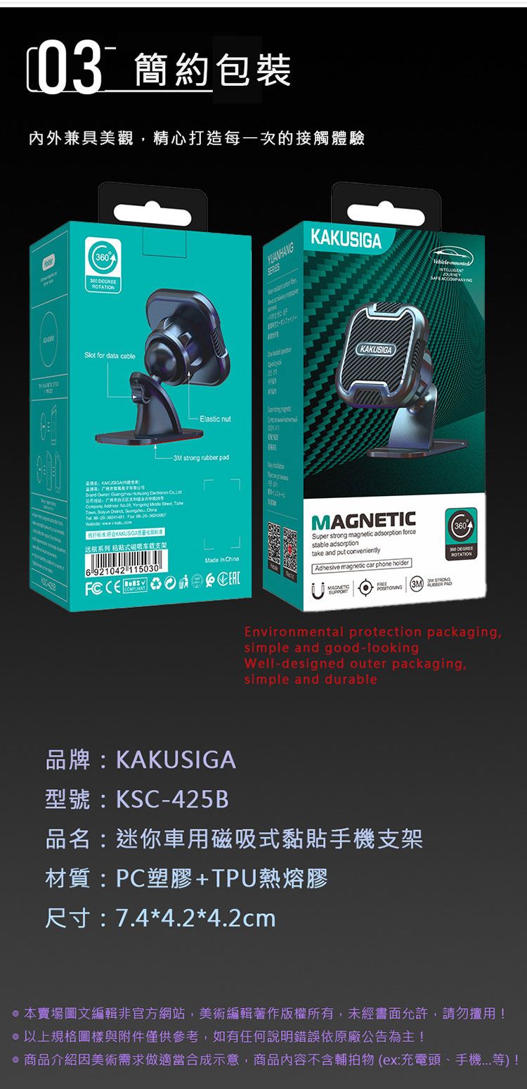 03 簡約包裝內外美觀精心打造每一次的接觸體驗  for data cable Elastic nutKAKUSIGAKAKUSIGA strong rubber pad     ompany        C    执行符标准|远航系列 粘贴式磁吸车载支架6 921042 115030  China  Super strong magnetic adsorption forcestable adsorptiontake and put conveniently magnetic car phone holder360 ROTATIONMAGNETIC3M Environmental protection packagingsimple and good-lookingWell-designed outer packagingsimple and durable品牌:KAKUSIGA型號:KSC-425B品名:迷你車用磁吸式黏貼支架材質:PC塑膠+TPU熱熔膠尺寸:7.44.2*4.2cm*本賣場圖文編輯非官方網站,美術編輯著作版權所有,未經書面允許,請勿用!@以上規格圖樣與附件僅供參考,如有任何說明錯誤依原廠公告為主! 商品介紹因美術需求做適當合成示意,商品內容不含輔物 (ex:充電頭、手機)!