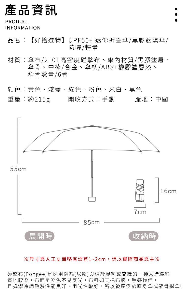 產品資訊PRODUCTINFORMATION品名:【好拾選物】UPF50+ 迷你折疊傘黑膠遮陽傘/防曬/輕量材質:傘布/210T高密度碰擊布、傘內材質/黑膠塗層、傘骨、中棒/合金、傘柄/ABS+橡膠塗層漆、傘骨數量/6骨顏色:黃色、淺藍、綠色、粉色、米白、黑色重量:約215g55cm開收方式:手動產地:中國7cm85cm展開時收納時16cm※尺寸人工丈量略有誤差1~2cm,請以實際商品為主※碰擊布(Pongee)是採用錦綸(尼龍)與棉紗混紡或交織的一種人造纖維質地較柔,布面呈啞色不易反光,布料如同棉布般,手感極佳,且抵禦冷縮熱性能良好,阻光性較好,所以被廣泛於身傘或缩骨摺傘!