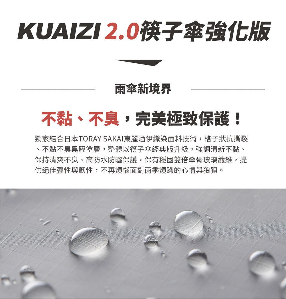 KUAIZI 2.0筷子傘強化版雨傘新境界不黏不臭,完美極致保護!獨家結合日本TORAY SAKAI東麗酒伊織染面料技術,格子狀抗撕裂、不黏不臭黑膠塗層,整體以筷子傘經典版升級,強調清新不黏、保持清爽不臭、高防水防曬保護,保有穩固雙倍傘骨玻璃纖維,提供絕佳彈性與韌性,不再煩惱面對雨季煩躁的心情與狼狽。