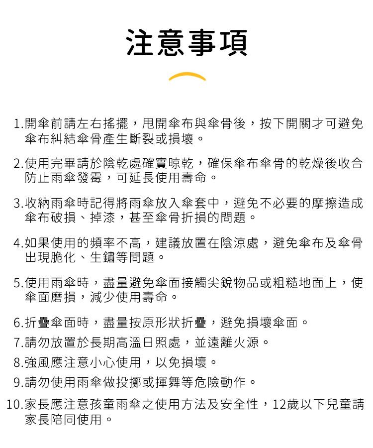 注意事項1.開傘前請左右搖擺,甩開傘布與傘骨後,按下開關才可避免傘布糾結傘骨產生斷裂或損壞。2.使用完畢請於陰乾處確實晾乾,確保傘布傘骨的乾燥後收合防止雨傘發霉,可延長使用壽命。3.收納雨傘時記得將雨傘放入傘套中,避免不必要的摩擦造成傘布破損、掉漆,甚至傘骨折損的問題。4.如果使用的頻率不高,建議放置在陰涼處,避免傘布及傘骨出現脆化、生鏽等問題。5.使用雨傘時,盡量避免傘面接觸尖銳物品或粗糙地面上,使傘面磨損,減少使用壽命。6.折疊傘面時,盡量按原形狀折疊,避免損壞傘面。7.請勿放置於長期高溫日照處,並遠離火源。8.強風應注意小心使用,以免損壞。9.請勿使用雨傘做投擲或揮舞等危險動作。10.家長應注意孩童雨傘之使用方法及安全性,12歲以下兒童請家長陪同使用。