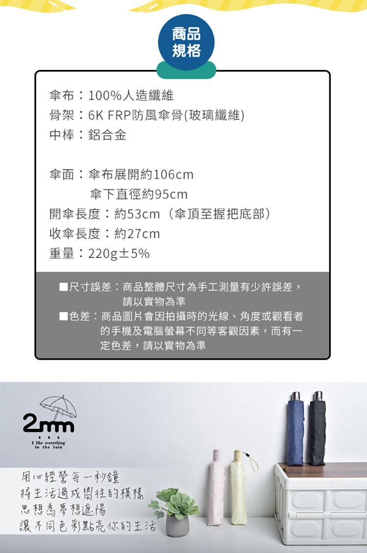 傘布:100%人造纖維商品規格骨架:6K FRP防風傘骨(玻璃纖維)中棒:鋁合金傘面:傘布展開約106cm傘下直徑約95cm開傘長度:約53cm(傘頂握把底部)收傘長度:約27cm重量:220g±5%尺寸誤差:商品整體尺寸為手工測量有少許誤差,請以實物為準色差:商品圖片會因拍攝時的光線、角度或觀看者的手機及電腦螢幕不同等客觀因素,而有一定色差,請以實物為準2mm  everythgin the rain用心經營每一秒鐘將生活過成嚮往的模樣思想為夢想遮陽讓不同色彩點亮你的生活