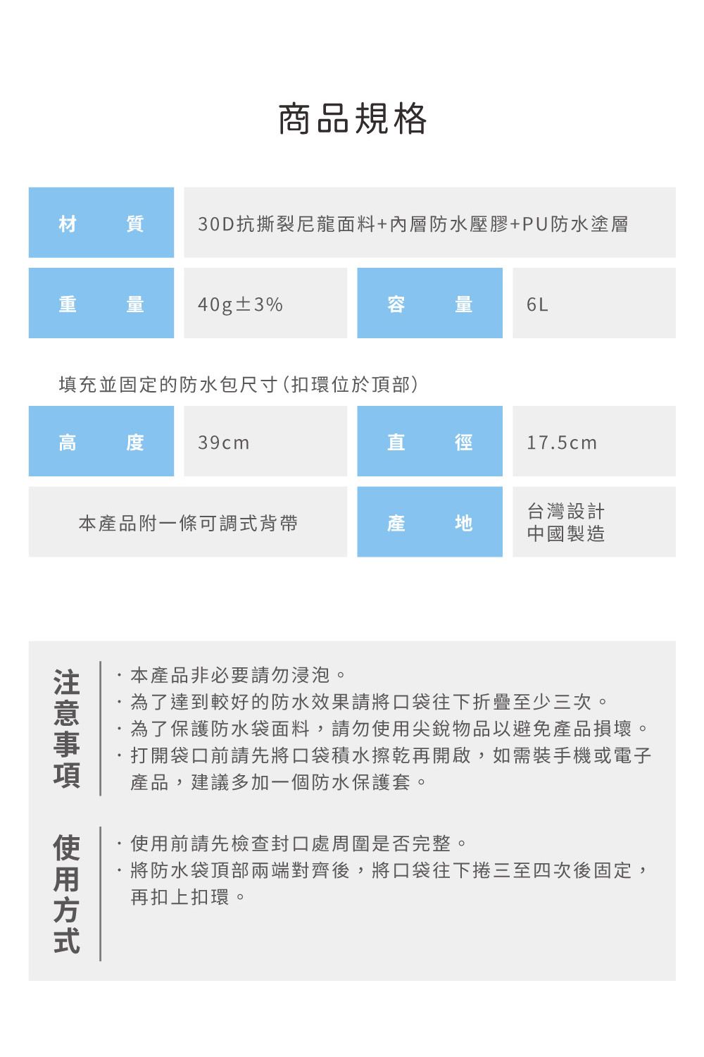 商品規格材質30D抗撕裂尼龍面料+內層防水壓膠+PU防水塗層 量 40g±3%容6L填充並固定的防水包尺寸(扣環位於頂部)高度39cm直 徑17.5cm本產品附一條可調式背帶產地台灣設計中國製造方式本產品非必要請勿浸泡。為了達到較好的防水效果請將口袋往下折疊至少三次。為了保護防水袋面料,請勿使用尖銳物品以避免產品損壞。打開袋口前請先將口袋積水擦乾再開啟,如需裝手機或電子產品,建議多加一個防水保護套。使用前請先檢查封口處周圍是否完整。將防水袋頂部兩端對齊後,將口袋往下捲三至四次後固定,再扣上扣環。