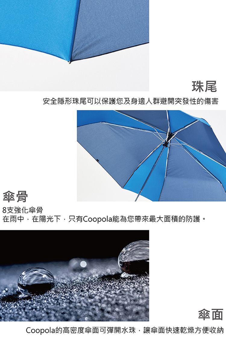 珠尾安全隱形珠尾可以保護您及身邊人群避開突發性的傷害傘骨8支強化傘骨在雨中,在陽光下,只有Coopola能為您帶來最大面積的防護。傘面Coopola的高密度傘面可彈開水珠,讓傘面快速乾燥方便收納