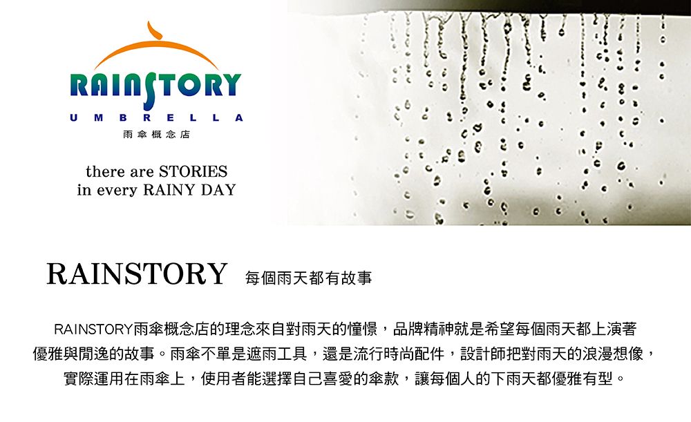 RAINSTORYUMBRELLA雨傘概念店there are STORIESin every RAINY DAYRAINSTORY 每個雨天都有故事RAINSTORY雨傘概念店的理念來自對雨天的憧憬, 品牌精神就是希望每個雨天都上演著優雅與閒逸的故事。雨傘不單是遮雨工具,還是流行時尚配件,設計師把對雨天的浪漫想像,實際運用在雨傘上,使用者能選擇自己喜愛的傘款,讓每個人的下雨天都優雅有型。