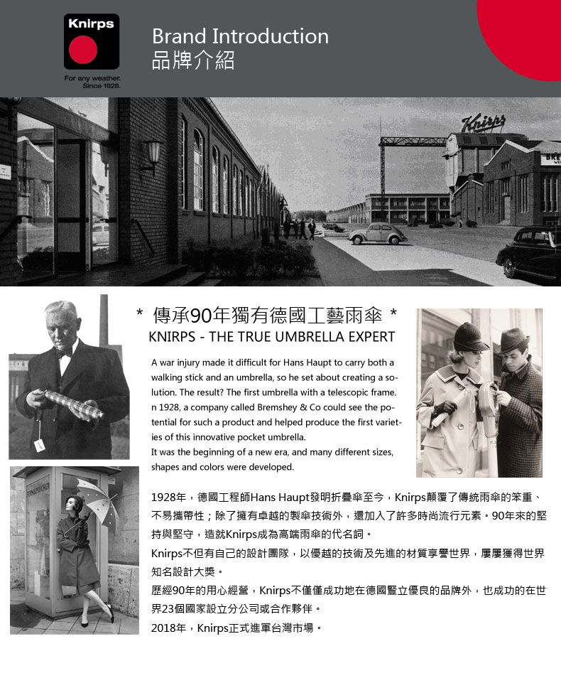 For any weatherSince 1928Brand ntroduction品牌介紹Knirps傳承90年獨有德國工藝雨傘KNIRPS THE TRUE UMBRELLA EXPERTA war injury made it difficult for Hans Haupt to carry both awalking stick and an umbrella so he set about creating a so-lution. The result? The first umbrella with a telescopic frame.n 1928, a company called Bremshey & Co could see the po-tential for such a product and helped produce the first variet-ies of this innovative pocket umbrella.I was the beginning of a new era, and many different sizes,shapes and colors were developed.1928年,德國工程師Hans Haupt發明折疊傘至今,Knirps顛覆了傳統雨傘的笨重、不易攜帶性;除了擁有卓越的製傘技術外,還加入了許多時尚流行元素。90年來的堅持與堅守,造就Knirps成為高端雨傘的代名詞。Knirps不但有自己的設計團隊,以優越的技術及先進的材質享譽世界,獲得世界知名設計大獎。歷經90年的用心經營,Knirps不僅僅成功地在德國豎立優良的品牌外,也成功的在世界23個國家設立分公司或合作夥伴。2018年,Knirps正式進軍台灣市場。BRE