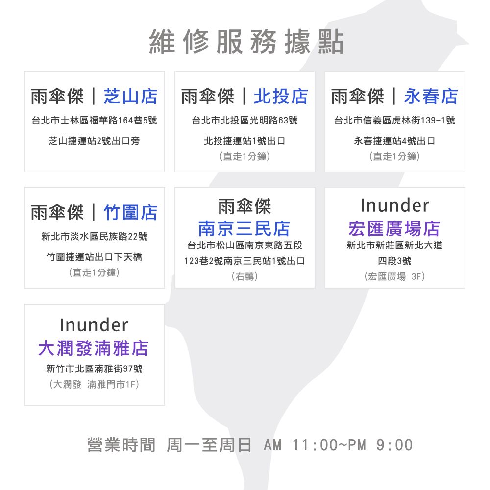 維修服務據點雨傘傑|永春店雨傘傑 | 芝山店 雨傘傑|北投店 雨傘傑 | 永春店台北市士林區福華路164巷5號芝山捷運站2號出口旁台北市北投區光明路63號北投捷運站1號出口(直走1分鐘)台北市信義區虎林街139-1號永春捷運站4號出口(直走1分鐘)雨傘傑|竹圍店雨傘傑南京三民店新北市淡水區民族路22號竹圍捷運站出口下天橋(直走1分鐘)台北市松山區南京東路五段123巷2號南京三民站1號出口(右轉)Inunder大潤發湳雅店新竹市北區湳雅街97號(大潤發 湳雅門市1F)Inunder宏匯廣場店新北市新莊區新北大道四段3號(宏匯廣場 3F)營業時間 周一至周日  11:00~PM 9:00