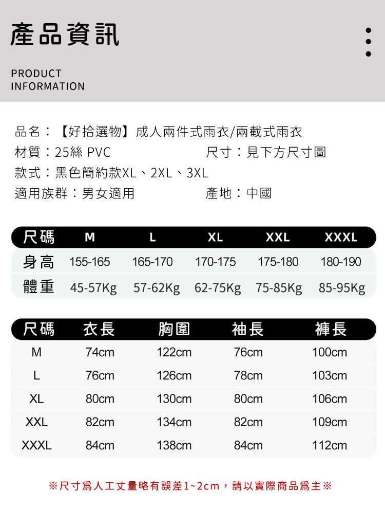 產品資訊PRODUCTINFORMATION品名:【好拾選物】成人兩件式雨衣/兩截式雨衣材質:25絲 PVC尺寸:見下方尺寸圖款式:黑色簡約款XL、2XL、3XL適用族群:男女適用產地:中國尺碼MLXLXXLXXXL身高 155-165 165-170體重 45-57Kg 57-62Kg 62-75Kg 75-85Kg 85-95Kg170-175175-180 180-190尺碼衣長胸圍 袖長褲長M74cm122cm76cm100cmL76cm126cm78cm103cmXL80cm130cm80cm106cmXXL82cm134cm82cm109cmXXXL84cm138cm84cm112cm※尺寸人工丈量略有誤差1~2cm,請以實際商品為主※