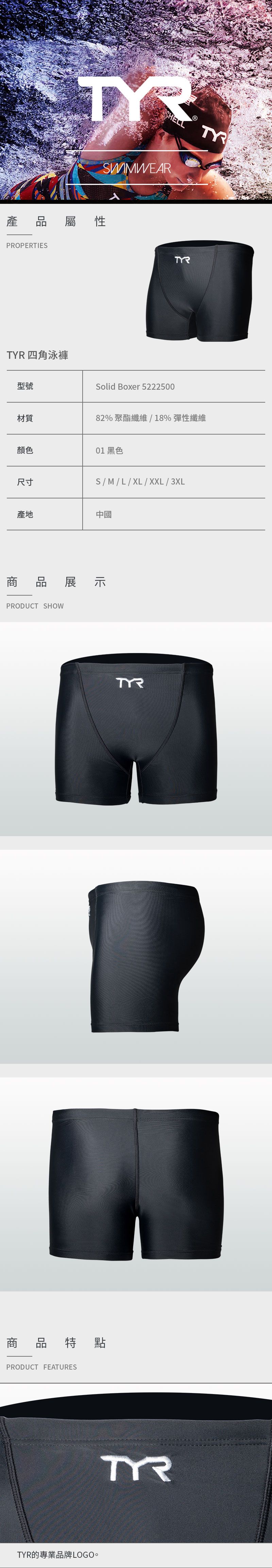 產 品屬性PROPERTIES 四角泳褲型號材質顏色尺寸SWIMWEARSolid Boxer 5222500TYR82%聚酯纖維/18%彈性纖維01 黑色S/M/L/XL/XXL/3XL產地中國商品展示PRODUCT SHOW商品特點PRODUCT FEATURESTYR的專業品牌LOGO。TYRTYR