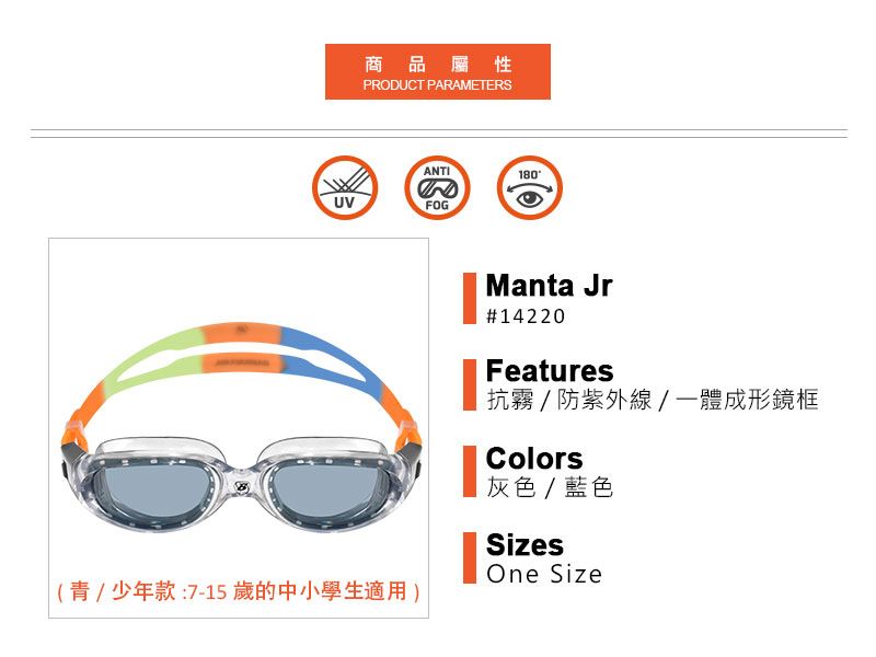 UV商品屬性PRODUCT PARAMETERSANTIFOG180(青少年款:7-15 歲的中小學生適用)Manta Jr#14220Features抗霧/防紫外線/一體成形鏡框Colors灰色/藍色SizesOne Size