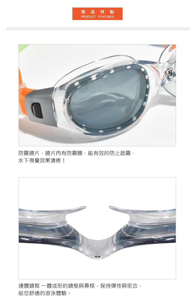 商品特點PRODUCT FEATURES防霧鏡片鏡片有防霧膜,能有效的防止起霧,水下視覺效果清晰!連體鏡框 成形的鏡框與鼻樑,保持彈性與密合,給您舒適的游泳體驗。
