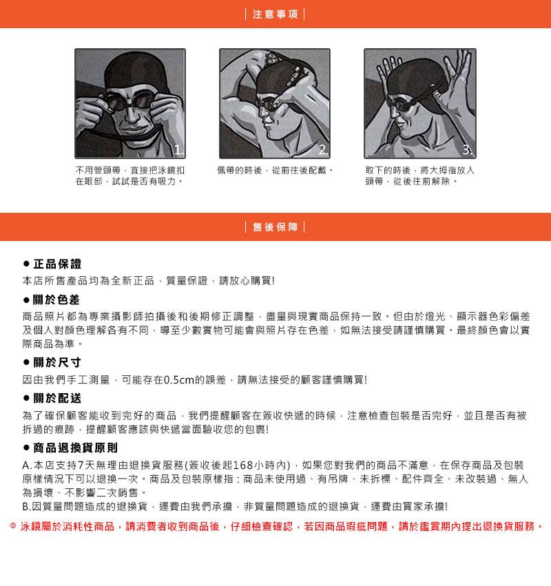 注意事項 3不用管頭帶直接把泳鏡扣在眼部試試是否有吸力佩帶的時後從前往後配戴。取下的時後,將大拇指放入頭帶,從後往前解除。售後保障 |正品保證本店所售產品均為全新正品,質量保證,請放心購買!關於色差商品照片都為專業攝影師拍攝後和後期修正調整,盡量與現實商品保持一致。但由於燈光、顯示器色彩偏差及個人對顏色理解各有不同,導至少數實物可能會與照片存在色差,如無法接受請謹慎購買。最終顏色會以實際商品為準。關於尺寸因由我們手工測量,可能存在0.5cm的誤差,請無法接受的顧客謹慎購買!關於配送為了確保顧客能收到完好的商品,我們提醒顧客在簽收快遞的時候,注意檢查包裝是否完好,並且是否有被拆過的痕跡,提醒顧客應該與快遞當面驗收您的包裹!商品退換貨原則A.本店支持7天無理由退換貨服務(簽收後起168小時),如果您對我們的商品不滿意,在保存商品及包裝原樣情況下可以退換一次。商品及包裝原樣指:商品未使用過,有吊牌、未拆標、配件齊全、未改裝過、無人為損壞、不影響二次銷售。B.因質量問題造成的退換貨,運費由我們承擔,非質量問題造成的退換貨,運費由買家承擔! 泳鏡屬於消耗性商品,請消費者收到商品後,仔細檢查確認,若因商品瑕疵問題,請於鑑賞期內提出退換貨服務。