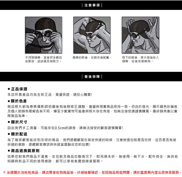 正品保證|注意事項|不用管直接把泳鏡扣在眼部試試是否有吸力佩帶的時後從前往後配戴|售後保障|本店所售產品均為全新正品質量保證請放心購買!關於色差3取下的時後將大拇指放入頭帶從後往前解除商品照片都為專業攝影師拍攝後和後期修正調整盡量與現實商品保持一致。但由於燈光、顯示器色彩偏差及個人對顏色理解各有不同導至少數實物可能會與照片存在色差如無法接受請謹慎購買。最終顏色會以實際商品為準。關於尺寸因由我們手工測量可能存在0.5cm的誤差,請無法接受的顧客謹慎購買!關於配送為了確保顧客能收到完好的商品,我們提醒顧客在簽收快遞的時候,注意檢查包裝是否完好,並且是否有被拆過的痕跡,提醒顧客應該與快遞當面驗收您的包裹!商品退換貨原則如果您對我們商品不滿意,在包裝及商品完整情況下,即吊牌未拆、無使用、無下水、配件齊全,無其他明顯與新品不同的使用痕跡,都可以享有免費退換貨服務。泳鏡屬於消耗性商品,請消費者收到商品後,仔細檢查確認,若因商品瑕疵問題,請於鑑賞期內提出退換貨服務。