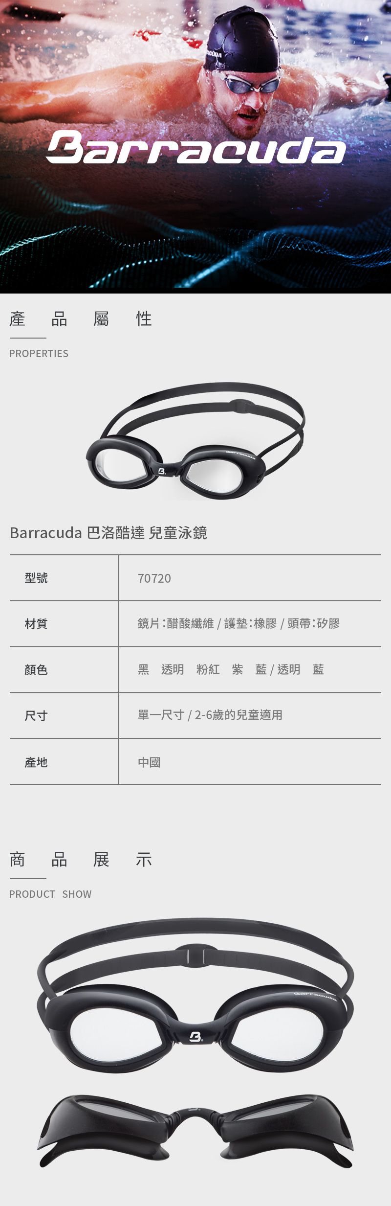 Barracuda產 品屬性PROPERTIESBarracuda 巴洛酷達 兒童泳鏡型號70720材質鏡片醋酸纖維/護墊:橡膠/頭帶:矽膠顏色黑透明 粉紅紫藍/透明藍尺寸單一尺寸/2-6歲的兒童適用產地中國商品展示PRODUCT SHOW