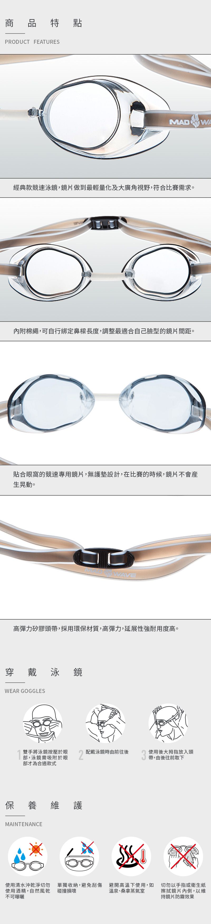 商品特 點PRDUCT FEATURESMAD WA經典款競速泳鏡,鏡片做到最輕量化及大廣角視野,符合比賽需求。O內附棉繩,可自行綁定鼻樑長度,調整最適合自己臉型的鏡片間距。貼合眼窩的競速專用鏡片,無護墊設計,在比賽的時候,鏡片不會產生晃動。WAVE高彈力矽膠頭帶,採用環保材質,高彈力,延展性強耐用度高。穿戴泳鏡WEAR GOGGLES雙手將泳鏡按壓於眼配戴泳鏡時由前往後部,泳鏡需吸附於眼部才為合適款式保養維護MAINTENANCE使用後大拇指放入頭帶,由後往前取下使用清水沖乾淨使用酒精,自然風乾不可曝曬碰撞損壞單獨收納,避免刮傷避開高溫下使用,如溫泉、桑拿蒸氣室切勿以手指或衛生紙擦拭鏡片內側,以維持鏡片防霧效果