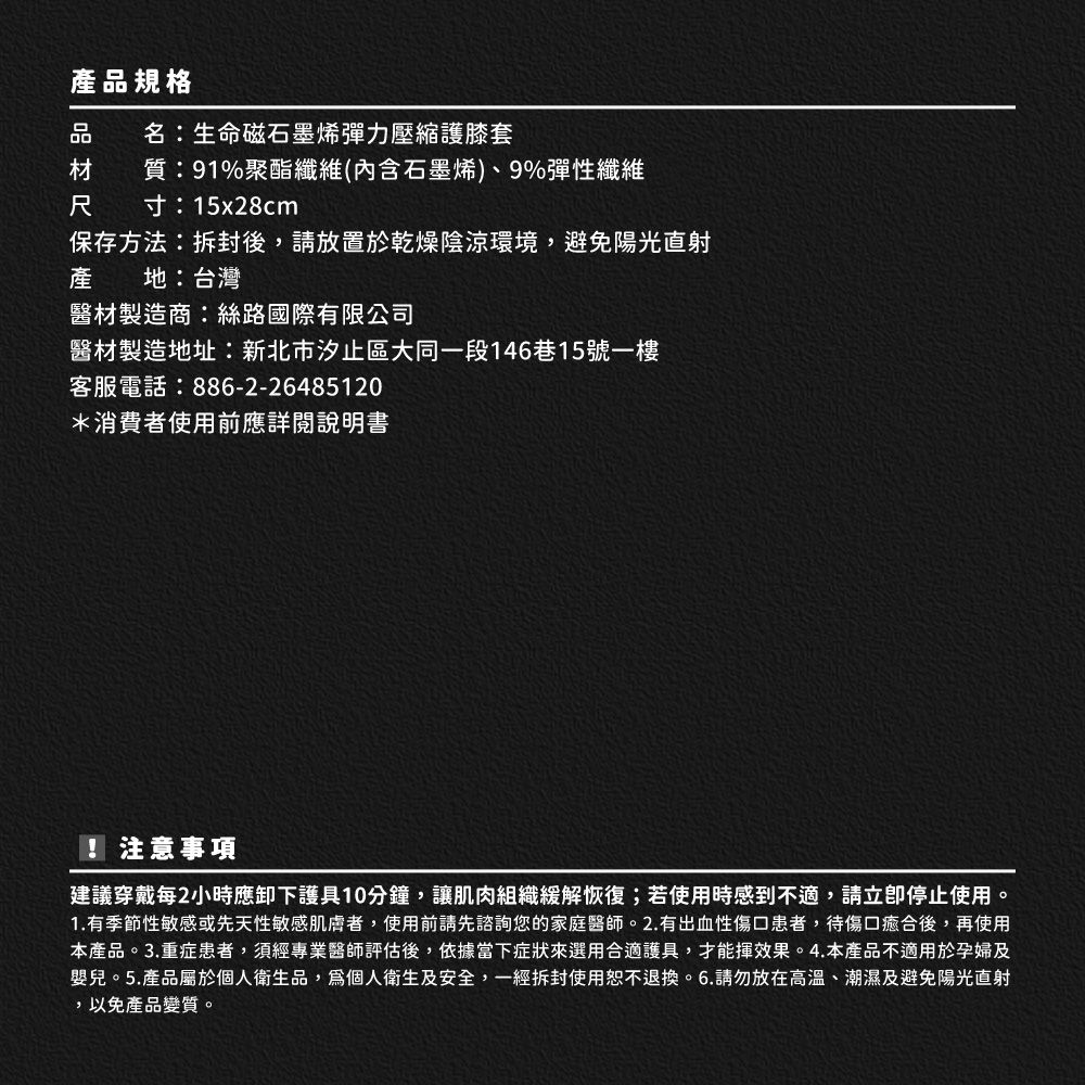 產品規格名:生命磁石墨烯彈力壓縮護膝套質:91%聚酯纖維(內含石墨烯)、9%彈性纖維尺寸:15x28cm保存方法:拆封後,請放置於乾燥陰涼環境,避免陽光直射產 地:台灣醫材製造商:絲路國際有限公司醫材製造地址:新北市汐止區大同一段146巷15號一樓客服電話:886-2-26485120*消費者使用前應詳閱說明書! 注意事項建議穿戴每2小時應卸下護具10分鐘,讓肌肉組織緩解恢復;若使用時感到不適,請停止使用。1.有季節性敏感或先天性敏感者,使用前請先諮詢您的家庭醫師。2.有出血性傷口患者,待傷口癒合後,再使用本產品。3.重症患者,須經專業醫師評估後,依據當下症狀來選用合適護具,才能揮效果。4.本產品不適用於孕婦及嬰兒。5.產品屬於個人衛生品,個人衛生及安全,一經拆封使用恕不退換。6.請勿放在高溫、潮濕及避免陽光直射,以免產品變質。