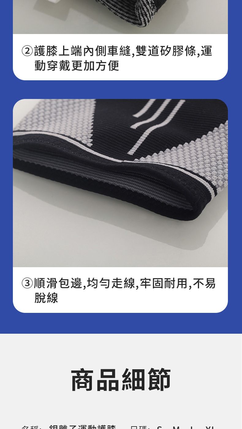 ②膝上端內側車縫,雙道矽膠條,運動穿戴更加方便③順滑包邊,均勻走線,牢固耐用,不易脫線商品細節運動護