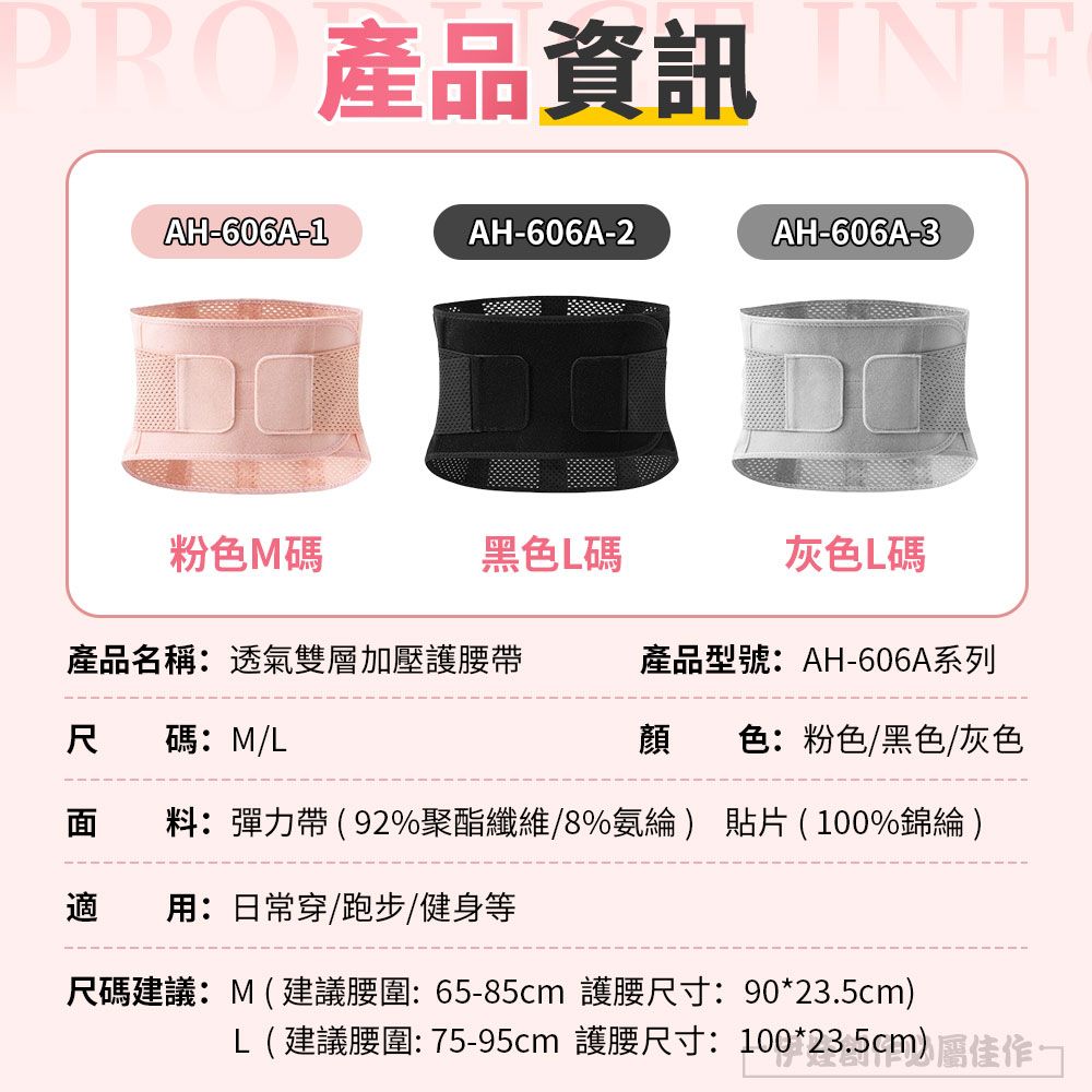 PRO AH-606A-1AH-606A-2AH-606A-3粉色M碼黑色碼灰色L碼產品名稱:透氣雙層加壓護腰帶產品型號:AH-606A系列尺碼:M/L顏色:粉色/黑色/灰色面 料:彈力帶92%聚酯纖維/8%氨綸) 貼片(100%錦綸)適:日常穿/跑步/健身等尺碼建議:M(建議:65-85cm 護腰尺寸:90*23.5cm)L( 建議腰圍: 75-95cm 護腰尺寸:100*23.5cm)
