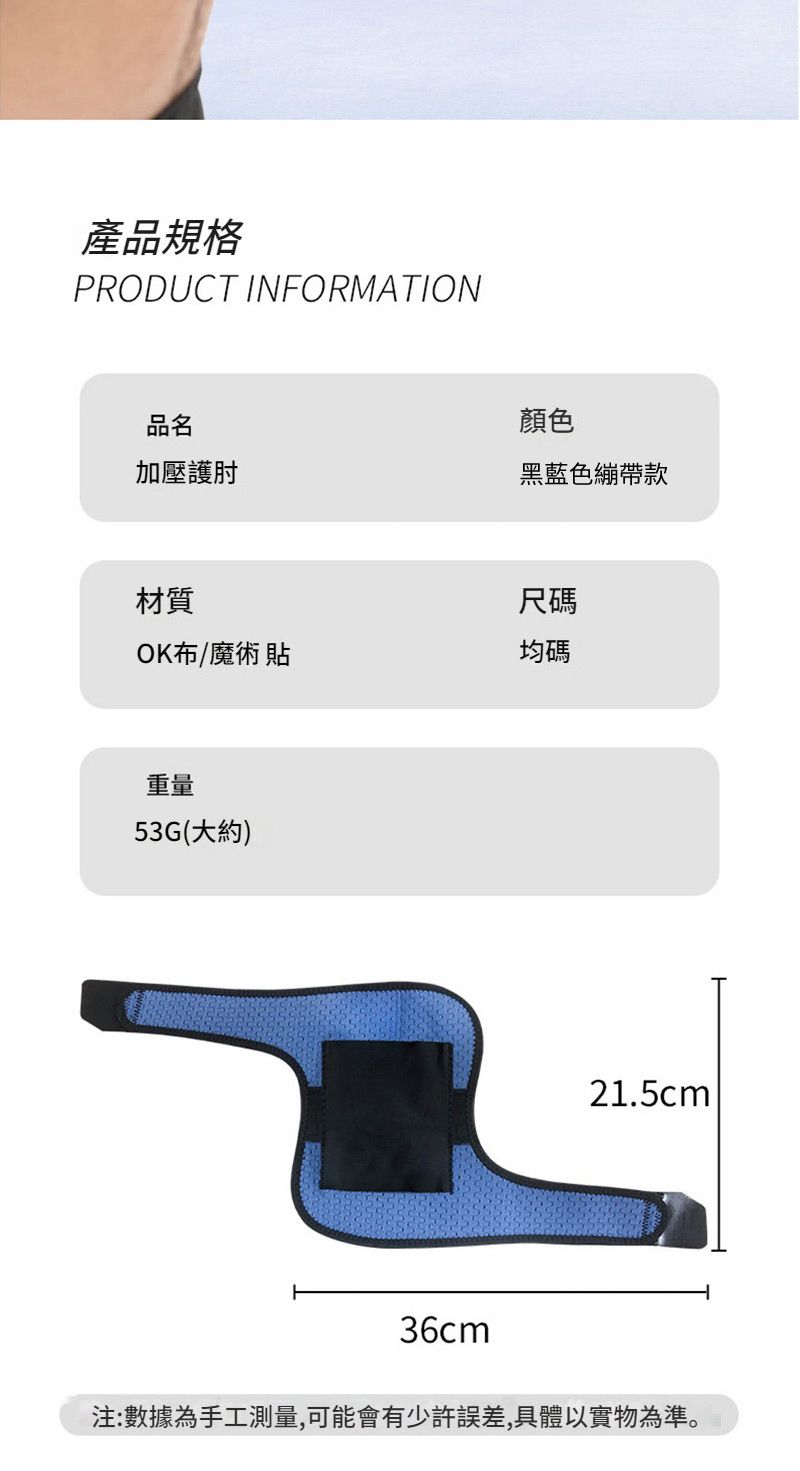 產品規格PRODUCT INFORMATION品名顏色加壓護肘黑藍色繃帶款材質尺碼OK布/魔術貼均碼重量53G(大約)21.5cm36cm注:數據為手工測量,可能會有少許誤差,具體以實物為準。