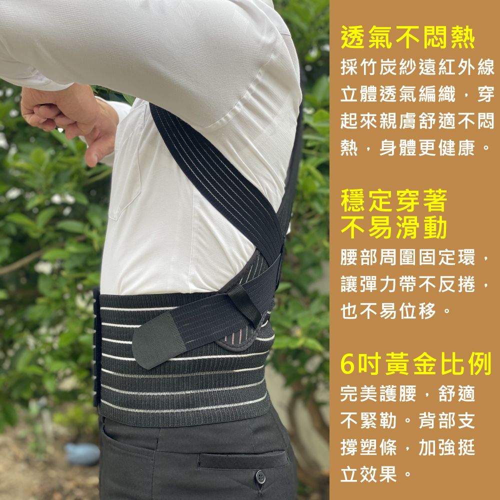 透氣不悶熱採竹炭紗遠紅外線立體透氣編織穿起來親膚舒適不悶熱,身體更健康。穩定穿著不易滑動腰部周圍固定環,讓彈力帶不反捲,也不易位移。6黃金比例完美護腰,舒適不緊勒。背部支撐塑條,加強挺立效果。