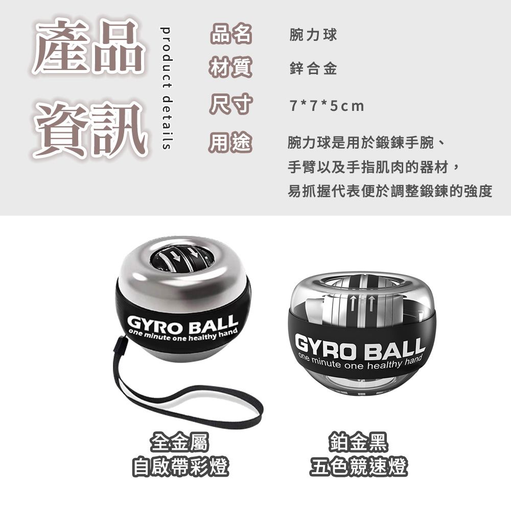 產品資訊product details品名腕力球材質鋅合金尺寸7*7*5cm用途腕力球是用於鍛鍊手腕、手臂以及手指肌肉的器材,易抓握代表便於調整鍛鍊的強度GYRO BALL minute one healthy handGYRO BALLone minute one healthy hand全金屬自啟帶彩燈鉑金黑五色競速燈